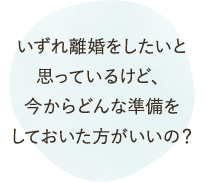 いずれ離婚をしたいと思っているけど、今からどんな準備をしておいた方がいいの？